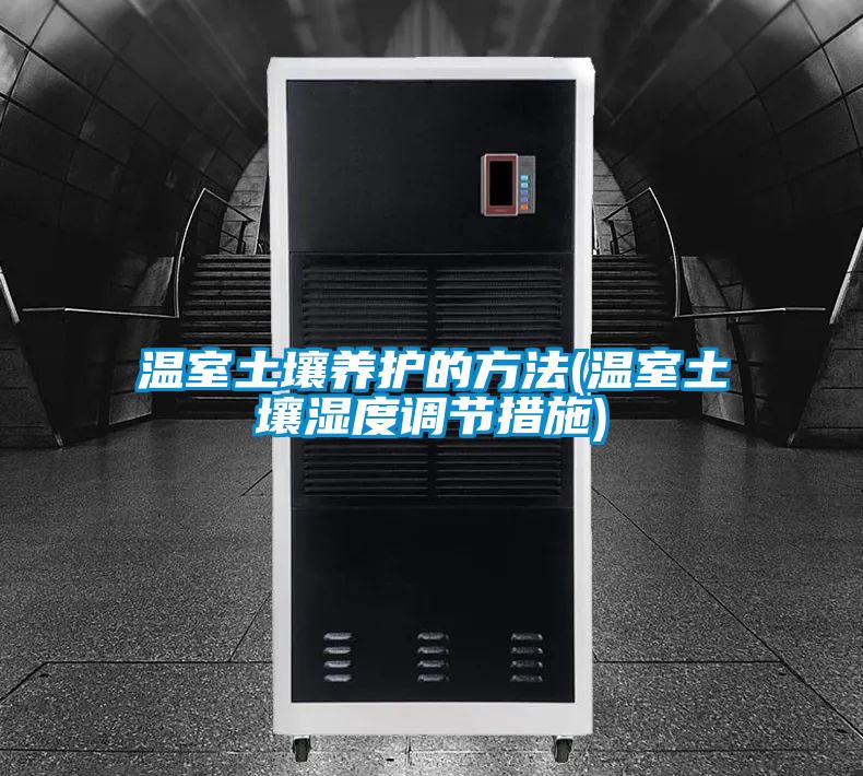 溫室土壤養(yǎng)護的方法(溫室土壤濕度調(diào)節(jié)措施)