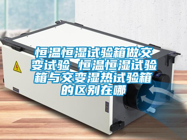 恒溫恒濕試驗箱做交變試驗 恒溫恒濕試驗箱與交變濕熱試驗箱的區(qū)別在哪